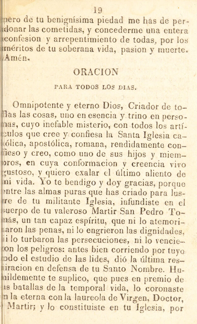 pero de ta benignísima piedad me has de per- donar las cometidas, y concederme una entera confesión y arrepentimiento de todas, por los méritos de tu soberana vida, pasión y muerte» Amén*. ORACION PARA TODOS LOS DIAS. 'J Omnipotente y eterno Dios, Criador de to- las las cosas, uno en esencia y.trino en perso- nas, cuyo inefable misterio, con todos los aríí- nulos que cree y confiesa la Santa Iglesia ca- ..ólica, apostólica, romana, rendidamente con- ieso y creo, como uno de sus hijos y miern- oros, en cuya conformación y creencia vivo I gustoso, y quiero exalar el último aliento de ni vida. Yo te bendigo y doy gracias, porque .*ntre las almas poras que has criado para lus- rre de tu militante Iglesia, infundiste en el cuerpo de tu valeroso Mártir San Pedro To- íiás, un tan capaz espíritu, que ni lo atemori- ;aron las penas, ni lo engrieron las dignidades, i lo turbaron las persecuciones, ni lo vencie- :on los peligros: antes bien corriendo por tuya odo el estudio de las lides, dio la última res- liracion en defensa de tu Santo Nombre. Ho- íiildemente te suplico, que pues en premio de lis batallas déla temporal vida, lo coronaste tn la eterna con la laureola de Virgen, Doctor, Martirj y lo constituiste en tu Iglesia, por