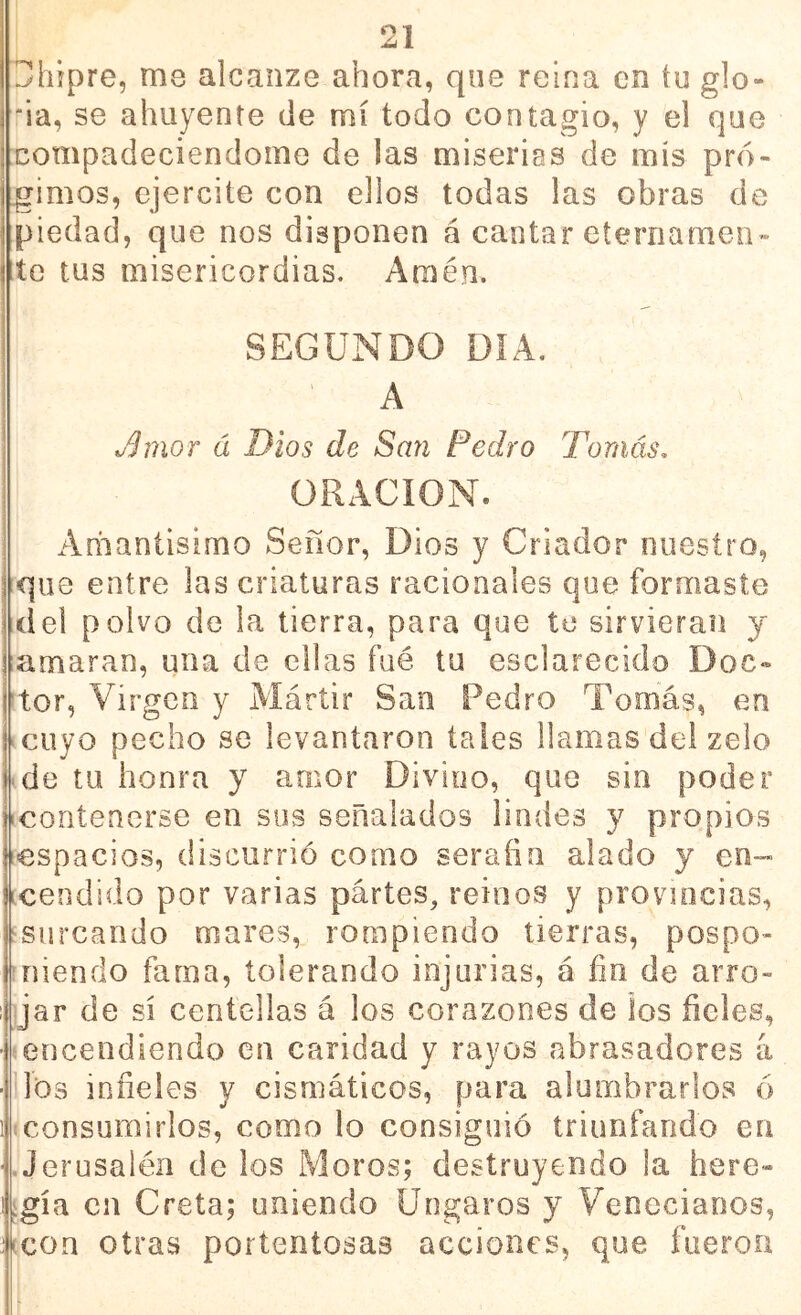 Chipre, me alcanze ahora, que reina en íu glo- 'ia, se ahuyente de mí todo contagio, y el que compadeciéndome de las miserias de mis pró- jimos, ejercite con ellos todas las obras de piedad, que nos disponen á cantar eternamen- te tus misericordias. Amén. SEGUNDO DÍA. A o^mor á Dios de San Pedro Tomás, ORxACION. Amantisimo Señor, Dios y Criador nuestro, que entre las criaturas racionales que formaste del polvo de la tierra, para que te sirvieran y amaran, una de ellas fué tu esclarecido Doc- tor, Virgen y Mártir San Pedro Tomás, en cuyo pecho se levantaron tales llamas del zelo de tu honra y amor Divino, que sin poder contenerse en sus señalados lindes y propios espacios, discurrió como serafín alado y en- Icendido por varias partes, reinos y provincias, ^surcando mares, rompiendo tierras, pospo- niendo fama, tolerando injurias, á fin de arro- jar de sí centellas á los corazones de los fieles, encendiendo en caridad y rayos abrasadores a iíos infieles y cismáticos, para alumbrarlos ó consumirlos, como lo consiguió triunfando en Jerusalén de los Moros; destruyendo la here- igía cu Creta; uniendo üngaros y Venecianos, ucon otras portentosas acciones, que fueron