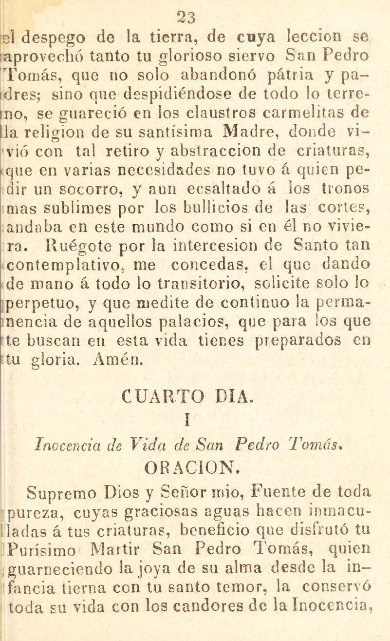 reí despego de la tierra, de cuya lección se (aprovechó tanto tu glorioso siervo San Pedro Tomás, que no solo abandonó pátria y pa~ Idres; sino que despidiéndose de todo lo terre» ino, se guareció en los claustros carmelitas de lia religión de su santísima Madre, donde vi- vió con tal retiro y abstracción de criaturas, iqne en varias necesidades no tuvo á quien pe- dir un socorro, y aun ecsaltado á los tronos mas sublimes por los bullicios de las cortes, andaba en este mundo como si en él no vivie- ra. Ruégoíe por la intercesión de Santo tan contemplativo, me concedas, el que dando de mano á todo lo transitorio, solicite solo lo (perpetuo, y que medite de continuo la perma- nencia de aquellos palacios, que para ios que te buscan eii esta vida tienes preparados en tu gloria. Amén. CUARTO DIA. Inocencia de Vida de San Pedro Tofiiás* ORACION. Supremo Dios y Señor mió. Fuente de toda pureza, cuyas graciosas aguas hacen inmacu- ladas á tus criaturas, beneficio que disfrutó tu iPurísimo Mártir San Pedro Tomás, quien I guarneciendo la joya de su alma desde la in- llfancia tierna con tu santo temor, la conservó toda gil vida con los candores de la Inocencia,
