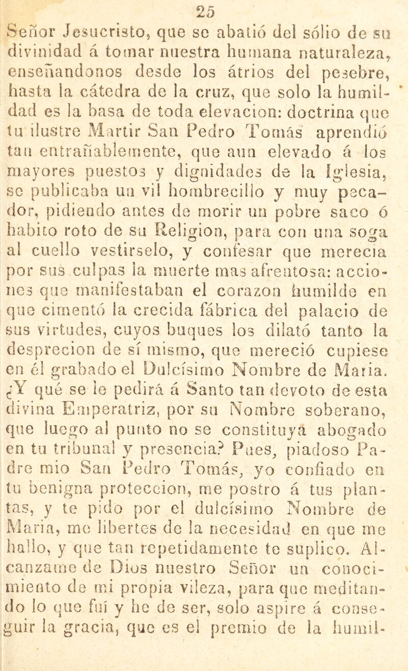 Señor Jesucristo, que se abatió del solio de su divinidad á toíiiar nuestra huiiiana naturaleza, enseriandonos desde los átrios del pesebre, hasta la cátedra de la cruz, que solo la humil- dad es la basa de toda elevación: doctrina que tu ilustre Mártir San Pedro Tomás aprendió tan entrañableínente, que aun elevado á los mayores puestos y dignidades de la Iglesia, se publicaba un vil hombrecillo y muy peca- dor, pidiendo antes de morir un pobre saco ó habito roto de su Religión, para con una soga al cuello vestírselo, y confesar que merecía por sus culpas la muerte mas afrentosa: accio- nes que manifestaban el corazón iiiimilde en que cimentó la crecida fábrica del palacio de sus virtudes, cuyos buques los dilató tanto la desprecion de sí mismo, que mereció cupiese en él grabado el Dulcísimo Nombre de Maria, ¿Y qué se le pedirá á Santo tan devoto de esta divina Emperatriz, por su Nombre soberano, que luego al punto no se constituya abogado en tu tribunal y presencia? Pues^ piadoso Pa- dre mío San Pedro Tomás, yo confiado en tu benigna protección, me postro á tus plan- tas, y te pido por el dulcísimo Nombre de iMaria, me libertes de la necesidad en que me hallo, y que tan repetidamente te suplico. Al- cánzame de Dios nuestro Señor un conoci- miento de mi propia vileza, para que meditan- do lo que fui y he de ser, solo aspire á conse- guir la gracia, que es el premio de ia huiiiii-