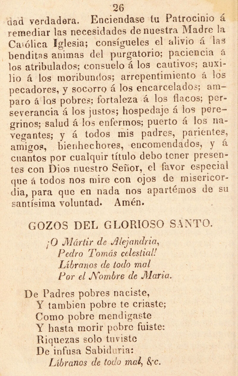 dod vcrdadora. Enciendas© tu Patrocinio a remediar las necesidades de nuestra Madre la Caiólica Iglesia; consígueles el alivio á las benditas animas del purgatorio; paciencia á los atribulados; consuelo á los cautivos; auxi- lio á los moribundos; arrepentimiento á los pecadores, y socorro á los encarcelados; am- paro á'los pobres; fortaleza á los flacos; per- severancia á los justos; hospedaje á los pere- grinos; salud á los enfermos; puerto á los na- vegantes; y á todos mis padres, paiientes, aniigos, bienhechores, encomendados, y a cuantos por cualquir título debo tener presen- tes con Dios nuestro Señor, el favor especial que á todos nos mire con ojos de misericor- dia^ para que en nada nos apartemos de su santísima voluntad. Amén. GOZOS DEL GLORIOSO SANTO. ¡O Mártir de ^¡ejandria^ Pedro Tomás celestial! Líbranos de todo mol Por el A^'ombre de María. De Padres pobres naciste, Y también pobre te criaste; Como pobre mendigaste Y hasta morir pobre fuiste: Riquezas solo tuviste De infusa Sabiduría: Líbranos de todo mal^ &*c.