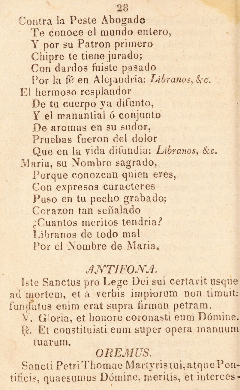 Contra ia Peste Abogado Te conoce el mundo entero, Y por su Patrón primero Chipre te tiene jurado; Con dardos fuiste pasado Por la fé en Alejandría: Líbranos^ ^‘c. El hermoso resplandor De tu cuerpo ya difunto, Y el manantial ó conjunto De aromas en su sudor, Pruebas fueron del dolor Que en la vida difundia: Líbranos^ 6¿c, Maria, su Nombre sagrado, Porque conozcan quien eres, Con expresos caracteres Puso en tu pecho grabado; _ Corazón tan señalado ^Cuantos méritos tendría? Líbranos de todo mal Por el Nombre de Maria^ i JjYTIFOjYJ. Iste Sanctus pro Lege Dei sui certavií usque ad moríeoí, et á verbis impiorum non timuit: fundatus enitn crat siipra íirrnan petram. il. Gloria, et honore coronasti eum Dómine. ÍL Et constituisti eum super opera manuuni luaruin. OKEMUS, Sancti PetriThomae Maríyristui,atquePon- tificia, quaesunius Dómine, rneriiis, et interces-