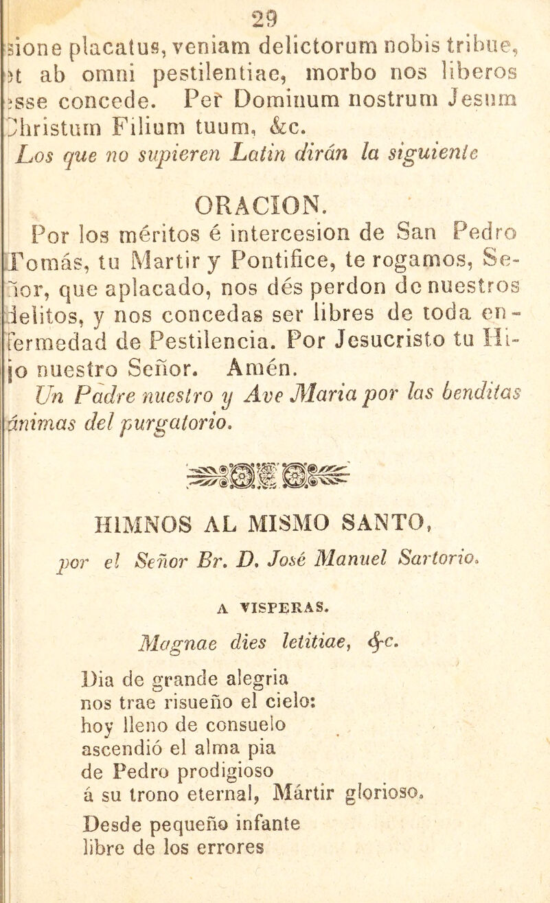sione placatufí, veniam delicíorum iiobis trihue, 3t ab omni peslilentiae, morbo nos liberos 3sse concede. Pef Domiiium nostrum Jesnm ^hristum Filium tuum, &c. Los que no supieren Lütin dirán la siguiente ORACION. Por los méritos é intercesión de San Pedro Pomás, tu Mártir y Pontífice, te rogamos, Se- ñor, que aplacado, nos des perdón de nuestros delitos, y nos concedas ser libres de toda en- fermedad de Pestilencia. Por Jesucristo tu Hi- jo nuestro Señor. Amén. Un Padre nuestro y Ave María por las benditas ánimas del purgatorio. HIMNOS AL MISMO SANTO, j)OT el Señor Br, D, José Manuel Sartorio, A VISPERAS. Mognae dies letitiae, <^c. I)ia de grande alegría nos trae risueño el cielo: hoy lleno de consuelo ascendió el alma pia de Pedro prodigioso á su trono eterna!, Mártir glorioso. Desde pequeño infante libre de los errores