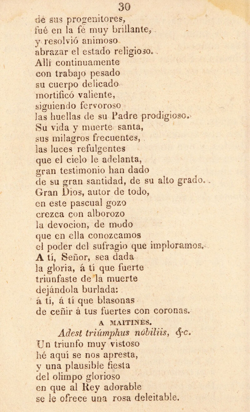 dé sus progenitores, fué en la fé muy brillante,, 3^ resolvió animoso abrazar el estado religiosoc. Allí continuamente con trabajo pesado su cuerpo delicado mortificó valiente, siguiendo fervoroso ? las huellas de su Padre prodigioso.^ Su vida y muerte santa, sus milagros frecuentes, las luces refulgentes que el cielo le adelanta, gran testimonio han dado de su gran santidad, de su alto grado, Gran Dios, autor de todo, en este pascual gozo crezca con alborozo la devoción, de modo que en ella conozcamos el poder del sufragio que imploramos,-- A tí, Señor, sea dada la gloria, á tí que fuerte triunfaste de la muerte dejándola burlada: á tí, á tí que blasonas de ceñir á tus fuertes con coronas. A MAITINES. Adest triúmphus nóhiliiSf Un triunfo muy vistoso hé aquí se nos apresta, y una plausible fiesta del Olimpo glorioso en que ai Rey adorable se le ofrece una rosa deleitable.