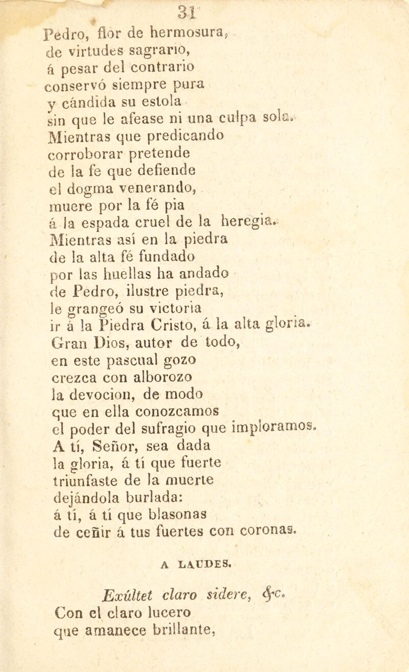 ¥ Pedro, flor de hermosura, de virtudes sagrario, á pesar del contrario conservó siempre pura y cándida su estola sin que le afease ni una culpa sok» Mientras que predicando corroborar pretende de la fe que defiende el dogma venerando, muere por la fé pia a la espada cruel de la heregia. Mientras asi en la piedra de la alta fé fundado por las huellas ha andado de Pedro, ilustre piedra, le grangeó su victoria ir á la Piedra Cristo, á la alta gloria Gran Dios, autor de todo, en este pascual gozo crezca con alborozo la devoción, de modo que en ella conozcamos el poder del sufragio que imploramo A tí. Señor, sea dada la gloria, á tí que fuerte triunfaste de la muerte dejándola burlada: á tí, á ti que blasonas de ceñir á tus fuertes con coronas. A LAUDES. Exúltet claro sidere, Con el claro lucero que amanece brillante,