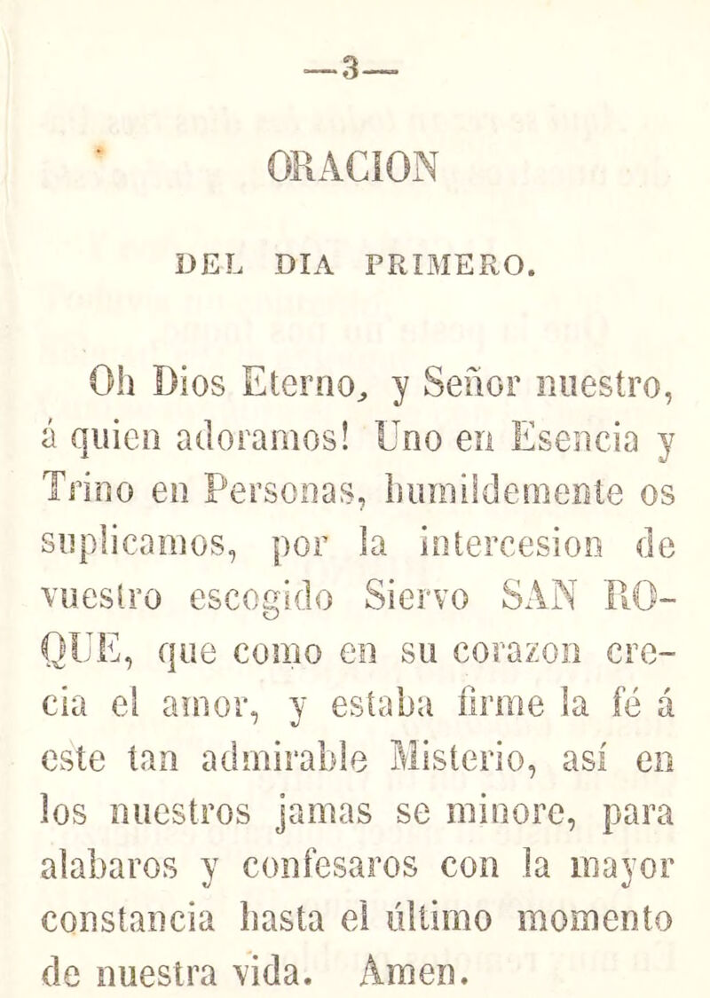 ORACION DEL DIA PRIBIERO. Oh Dios Eterno^ y Señor nuestro, á quien adoramos! Uno en Esencia y Trino en Personas, biimildemente os suplicamos, por la intercesión de vuestro escogido Siervo SAN RO- QUE, que como en su corazón cre- cía el amor, y estaba firme la fé á este tan admirable Misterio, así en los nuestros jamas se minore, para alabaros y confesaros con la mayor constancia basta el último momento de nuestra vida. Amen.