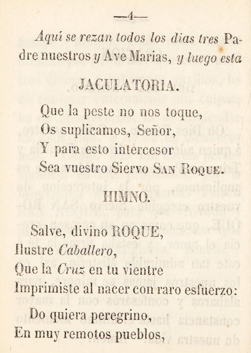 4. Aqiú se rezan todos ¡os días (res Pa- dre nuestros y Ave Marías, y luego esta JACULATORIA. Que la peste no nos toque, Os suplicamos, Señor, Y para esto intercesor Sea vuestro Siervo San Roque. Salve, divino ROQUE, ilustre Caballero^ Que la Cruz eo tu vientre imprimiste al nacer con raro esfuerzo: lio quiera peregrino, En muy remotos pueblos,