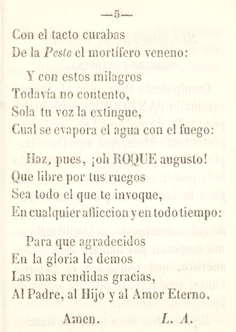 Con el tacto curabas De la Peste el mortífero veneno: Y con estos milagros Todavía no contento, Sola tu voz la extingue, Cual se evapora el agua con el fuego: íiaz^ pues, ¡oli HOQUE augusto! Que li])re por tus ruegos Sea todo el que te invoque, En cualquier aflicción yen todo tiempo: Para que agradecidos En la gloria le demos Las mas rendidas gracias, Al Padre, al Hijo y al Amor Eterno, Amen. L. A.