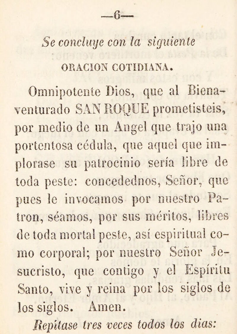 —6— Se concluye con la siguiente ORACION COTIDIANA. Omnipotente Dios, que al Biena- Yenturado SAN ROQUE prometisteis, por medio de im Angel que trajo una portentosa cédula, que acfuel que im- plorase su patrocinio sería libre de toda peste: concedednos, Señor, que pues le invocamos por nuestro Pa- trón, séamos, por sus méritos, libres de toda mortal peste, así espiritual co- mo corporal; por nuestro Señor Je- sucristo, que contigo y el Espíritu Santo, Ysve y reina por los siglos de los siglos. Amen. Repítase tres veces todos los dias: