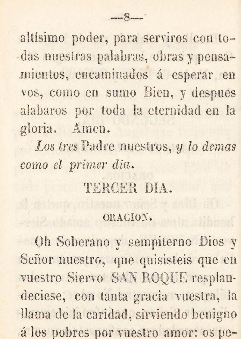 —8—- altísimo poder, para serviros con to- das nuestras palabras, obras y pensa- mientos, encaminados á esperar en vos, como en sumo Bien, y despiies alabaros por toda la eternidad en la gloria. Amen. Los tres Padre nuestros, y lo demás como el primer día, TERCER DIA. ORACION. Oh Soberano y sempiterno Dios y Señor nuestro, que quisisteis que en vuestro Siervo SAN ROQUE resplan- deciese, con tanta gracia vuestra, la llama de la caridad, sirviendo benigno á los pobres por vuestro amor: os pe~