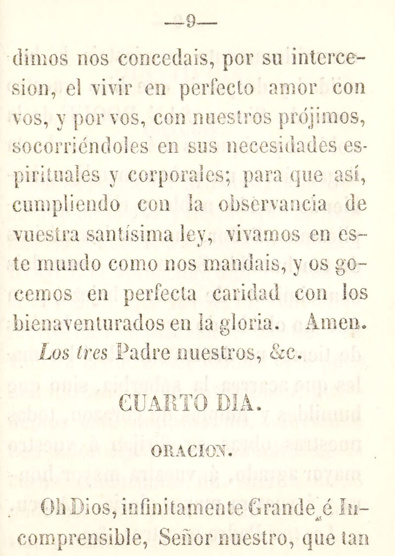 9— dimos nos concedáis, por su interce- sión, el Tivir en perfecto amor con vos, y por vos, con nuestros prójimos, socorriéndoles en sus necesidades es- piiiloales y corporales; para que así, ciimpiiendo con la observancia de vuestra santísima ley, vivamos en es- te mundo como nos mandáis, y os go- cemos en períecla caridad con los bienaventurados en la gloria. Amen. Los tres Padre nuestros, &c. eUAPTO PIA. ORACION. Gil Dios, iofinitameiite Grande é ín- * éS comprensible, Señor nuestro, que tan