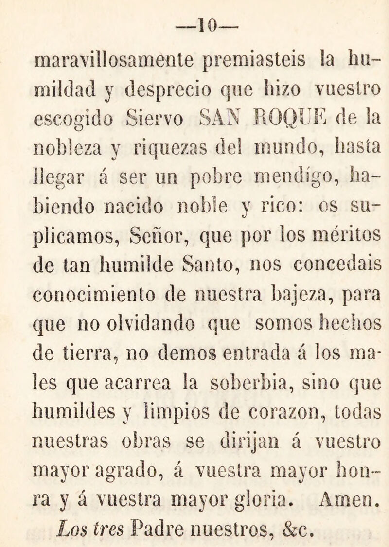 —10— maravillosamente premiasteis la hu- mildad y desprecio que hizo vuestro escogido Siervo SAN ROQUE de la nobleza y riquezas del mundo, hasta llegar á ser un pobre mendigo, ha- biendo nacido noble y rico: os su- plicamos, Señor, que por los méritos de tan humilde Santo, nos concedáis conocimiento de nuestra bajeza, para que no olvidando que somos hechos de tierra, no demos entrada á los ma- les que acarrea la soberbia, sino que humildes y limpios de corazón, todas nuestras obras se dirijan á vuestro mayor agrado, á vuestra mayor hon- ra y á vuestra mayor gloria. Amen. Los tres Padre nuestros, &c.