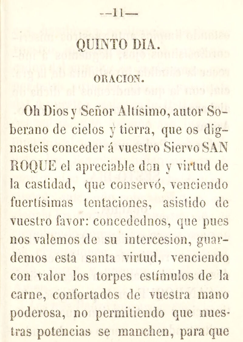 —11— ORACION. Oh Dios V Señor Altísimo, autor So- berauo de cielos y tierra, que os dig- nasteis conceder á vuestro Siervo SAN ROQUE el apreciable dnn y virtud de la castidad, que conservó, venciendo fuertísimas tentaciones, asistido de vuestro favor: concedednos, que pues nos valemos de su intercesión, guar- demos esta santa virtud, venciendo con valor los torpes estímulos de la carne, confortados de vuestra mano poderosa, no permitiendo que núes* iras potencias se manchen, para que