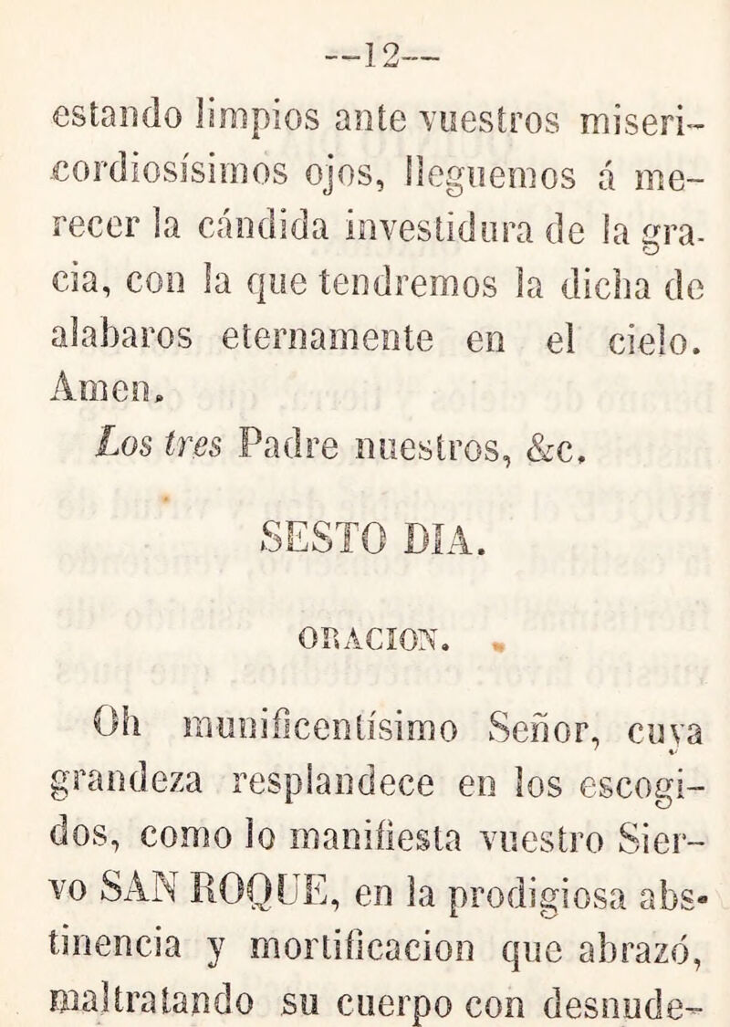 estando limpios ante Yoesíros misen-- eordiosísimos ojos, lleguemos a me- recer la cándida iiiveslidiira de la íjra- cia, con la que tendremos la dicha de alabaros eternamente en el cielo. Amen. Los tres Padre nuestros, &c. SESTO DÍA. on ACION. . Oh munificentísimo Señor, cuva ' *• grandeza resplandece en los escogi- dos, como lo maniílesta vuestro Sier- vo SAN ROQUE, en la prodigiosa abs- tinencia y mortihcacion que abrazó, maltratando su cuerpo con desnude-