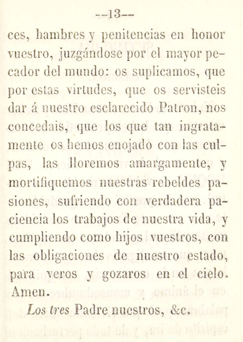 —13— ces, hambres y penitencias en honor Yiiestro, juzgándose por el mayor pe- cador del mundo: os suplicamos, que por estas virtudes, que os servisteis dar á nuestro esclarecido Pati'on, nos concedáis, (pie los que tan ingrata- mente os hemos enojado con las cul- pas, las lloremos amargamente, y mortifiquemos nuestras rebeldes pa- siones, sufriendo con verdadera pa- ciencia los trabajos de nuestra vida, y cumpliendo como hijos vuestros, con las obligaciones de nuestro estado, para veros y gozaros en el cielo. Amen.