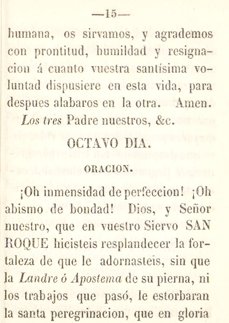 --15 luirnana, os sirvamos, y agrademos con prontitud, Immildad y resigna- ción á cuanto vuestra santísima vo- luntad dispusiere en esta vida, para después alabaros en la otra. Amen. Los tres Padre nuestros, &c. OCTAVO DÍA. On ACION. ¡Oh inmensidad de perfección! ¡Oh abismo de bondad! Dios, v Señor nuestro, que en vuestro Siervo SAN ROQUE hicisteis resplandecer la for- taleza de que le adornasteis, sin que la Landre ó Apostema de su pierna, ni los trabajos que pasó, le estorbaran la santa peregrinación, que en gloria