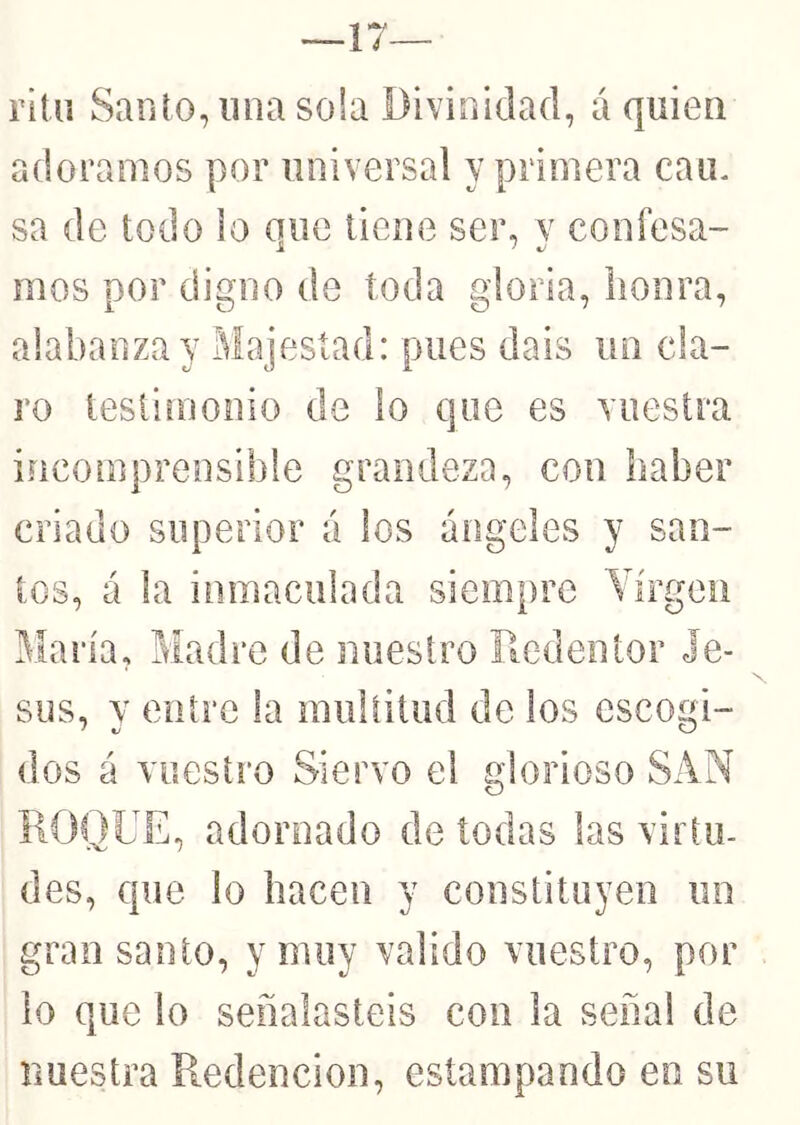 —17— rltu Santo, iina sola Divinidad, á quien adoramos por universal y primera cain sa de todo lo que tiene ser, v confesa- mos por digno de toda gloria, honra, alabanza y Majestad: pues dais un cla- ro testimonio de lo que es vuestra incomprensible grandeza, con haber criado superior á los ángeles y san- ios, á la inmaculada siempre Yírgeii María, Madre de nuestro Redentor Je- sús, y entre la mullitud de los escogi- dos á vuestro Siervo el glorioso SAN ROQDE, adornado de todas las virtu- des, que lo hacen y constituyen un grao santo, y muy valido vuestro, por lo que lo señalasteis con la señal de nuestra Redención, estampando en su