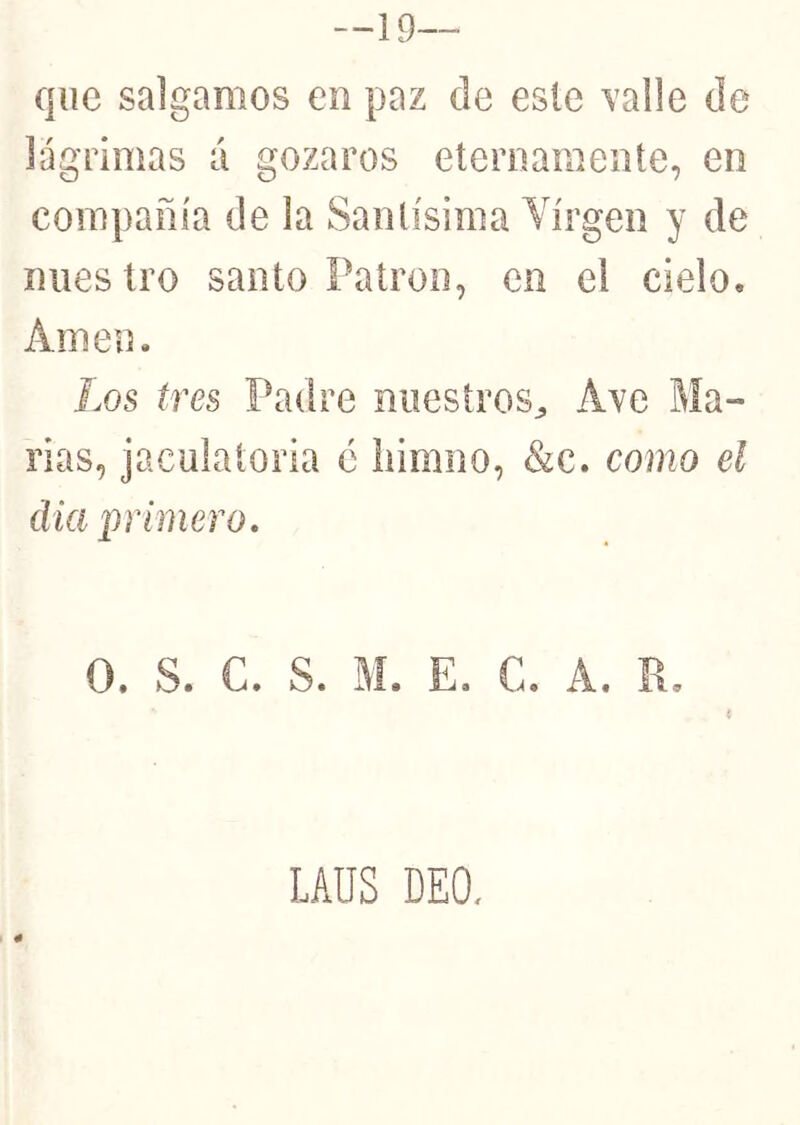 —19 que salgamos en paz de este Yalle de lágrimas á gozaros eternamente, en compañía de la Santísima Virgen y de nuestro santo Patrón, en el cielo. Amen. Los tres Padre nuestros^ Ave Ma- rías, jaculatoria é iiimno, &c. como el día primero. O. S. C. S. M. E. C. A. R. LAUS DEO,