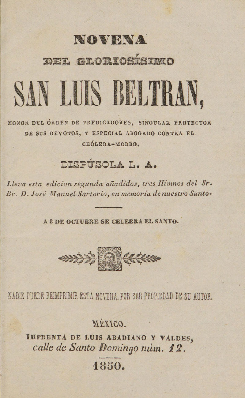 NOVENA DEL GLORIOSISIMO SAN LUIS BELTRAN, -—HONOK DEL ÓRDEN DE PREDICADORES, SINGULAR PROTECTOR DE $US DEVOTOS, Y ESPECIAL ABOGADO CONTRA EL  CHÓLERA=MORBO, DISPÚSOLA L. A. Lleva esta edicion segunda añadidos, tres Himnos del Sr. Br. D. José Manuel Sartorio, en memoria de nuestro Santo»  A 8 DE OCTUBRE SE CELEBRA EL SANTO.  NADIE PUEDE REIMPRIMIR ESTA NOVENA, POR SER PROPIEDAD DE SU AUTOR. MÉXICO. IMPRENTA DE LUIS ABADIANO Y VALDES, calle de Santo Domingo num. 42.  4850.