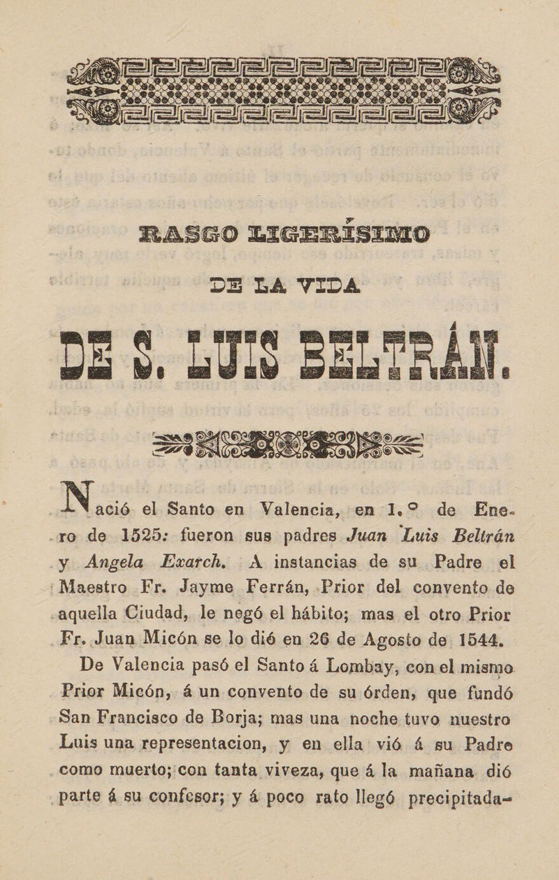   DE LA VIDA DE $. LUIS BELTRÁN, a 0 DL ] ser ple AO SS ] La el Santo en Valencia, en 1.2 de Ene. xo de 1525: fueron sus padres Juan Luis Beltrán y Angela LExarch. A instancias de su Padre el ¡Maestro Fr. Jayme Ferrán, Prior del convento de «aquella Ciudad, le negó el hábito; mas el otro Prior Fr. Juan Micón se lo dió en 26 de Agosto de 1544, De Valencia pasó el Santo 4 Lombay, con el mismo Prior Micón, á un convento de su órden, que fundó San Francisco de Borja; mas una noche tuvo nuestro Luis una representacion, y en ella vió 4 su Padre como muerto;:con tanta viveza, que á la mañana. dió parte á su confesor; y á poco rato llegó precipitada-