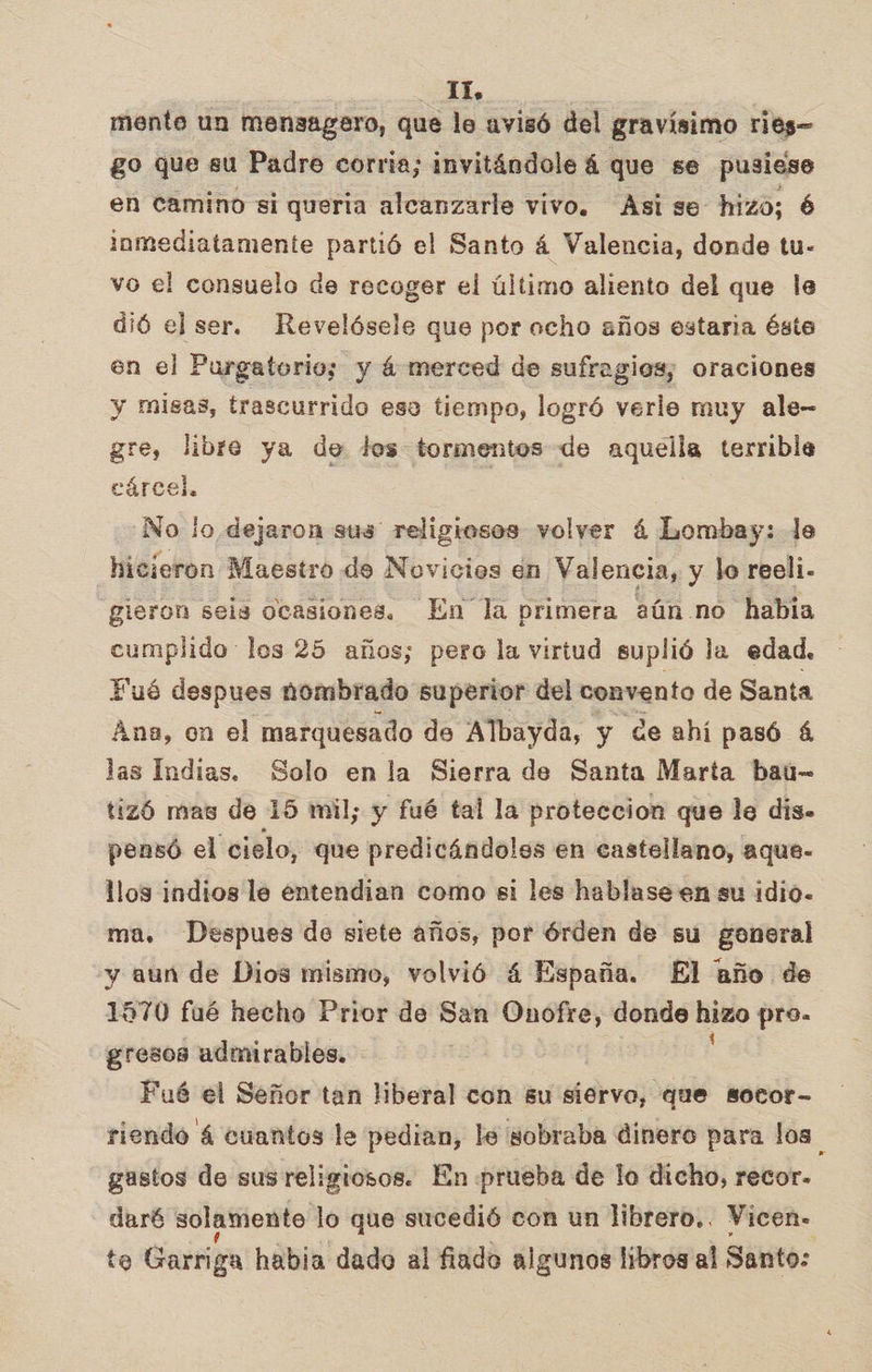 mente un mensagero, que le avisó del gravísimo ries- go que su Padre corria; invitándole á que se pusiese en camino si queria alcanzarle vivo. Asi se hizo; 6 inmediatamente partió el Santo á Valencia, donde tu- vo el consuelo de recoger el último aliento del que le dió el ser. Revelósele que por ocho años estaria éste en el Purgatorio; y á merced de sufragios; oraciones y misas, trascurrido ese tiempo, logró verle muy ale- gre, libre ya de les tormentos de aquella terrible cárcel. No lo dejaron sus religiosos volyer á Lombay: le hicieron Maestro de Novicios én Valencia, y lo reeli.- gieron seis ocasiones. En la primera aún .no habia cumplido los 25 años; pero la virtud suplió la edad. Fué despues nombrado superior del convento de Santa Ana, on el marquesado de Albayda, y ce ahí pasó á las Indias. Solo enla Sierra de Santa Marta baú- tizó mas de 15 mil; y fué tal la proteccion que le dis. pensó el cielo, que predicándoles en castellano, aque- llos indios le entendian como si les hablase en su idio- ma, Despues de siete años, por órden de su goneral y aun de Dios mismo, volvió 4 España. El año de 1570 fué hecho Prior de San Onofre, donde siño pro. gresos admirables. Fué el Señor tan liberal con su siervo, que sotor- riendo á cuantos le pedian, le sobraba dinero para los gastos de sus religiosos. En prueba de lo dicho, recor- daré solamente lo que sucedió con un librero... Vicen- to Garriga habia dado al fiado algunos libros al Santo: