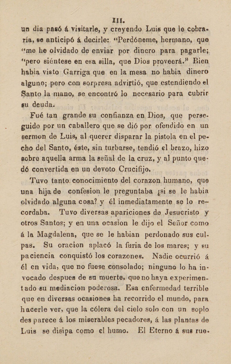 un dia pasó é visitarle, y creyendo Luis que le cobra. ría, se anticipó á decirle: “Perdóneme, hermano, que “'me he olvidado de enviar por dinero para pagarle; “pero siéntese en esa silla, que Dios proveerá.” Bien habia visto Garriga que en la mesa no habia dinero alguno; pero con sorpresa advirtió, que estendiendo el Santo la mano, se encontró lo necesario para cubrir su deuda. Fué tan grande su confianza en Dios, que perse- guido por un caballero que se dió por ofendido en un sermon de Luis, al querer disparar la pistola en el pe- cho del Santo, éste, sin turbarse, tendió el brazo, hizo sobre aquelia arma la señal de la cruz, y al punto que- dó convertida en un devoto Crucifijo. Tuvo tanto. conocimiento del corazon humano, que una hija de confesion le preguntaba ¿si se le habia olvidado alguna cosa? y él inmediatamente se lo re- cordaba. Tuvo diversas apariciones de Jesucristo y otros Santos; y en una ocasion le dijo el Señor como á la Magdalena, que se le habian perdonado sus cul- pas. Su oracion aplacó la furia de los mares; y su paciencia conquistó los corazones. Nadie ocurrió á él en vida, que no fuese consolado; ninguno lo ha in- vocado despues de su muerte, que no haya experimen. tado su mediación poderosa, Esa enfermedad terrible que en diversas ocasiones ha recorrido el mundo, para hacerle ver, que la cólera dei cielo solo con un soplo des parece á los miserables pecadores, á las plantas de Luis se disipa como el humo. El Eterno á sus rue