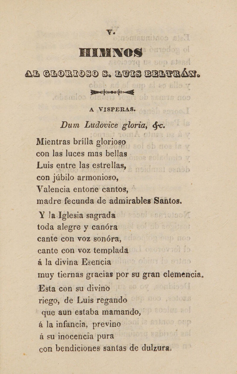 cd EA Nos AB ALORIOSO Y. 2023 omenás. een A VISPERAS. Dum Ludovice gloria, $. Mientras brílla glorioso con las luces mas bellas Luis entre las estrellas, con júbilo armonioso, Valencia entone cantos, madre fecunda de admirables Santos. Y la Iglesia sagrada toda alegre y canóra cante con voz sonóra, cante con voz templada á la divina Esencia muy tiernas gracias por su gran clemencia, Esta con su divino riego, de Luis regando - que aun estaba mamando, á la infancia, previno á su inocencia pura con bendiciones santas de dulzura.