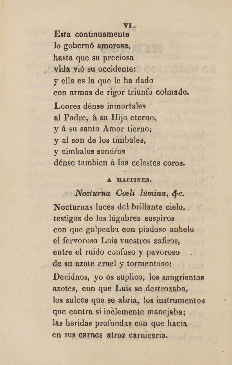 Esta continuamente lo gobernó amorosa, - hasta que su preciosa “ vída vió su occidente; y ella es la que le ha dado con armas de rigor triunfo colmado. Loores dénse inmortales al Padre, á su Hijo eterno, y á su santo Amor tierno; y al son de los timbales, y cimbalos sonóros dénse tambien á los celestes coros. A MAITINES. Nocturna Coeli lúmina, de. Nocturnas luces del brillante cielo, testigos de los lúgubres suspiros con que golpeaba con piadoso anhelo el fervoroso Luis vuestros zafiros, entre el ruido confuso y pavoroso . de su azote cruel y tormentoso: Decidnos, yo os suplico, los sangrientos azotes, con que Luis se destrozaba, los sulcos que se abria, los instrumentos que contra sí inclemente manejaba; las heridas profundas con que hacia +. en sus carnes atroz carniceria. a