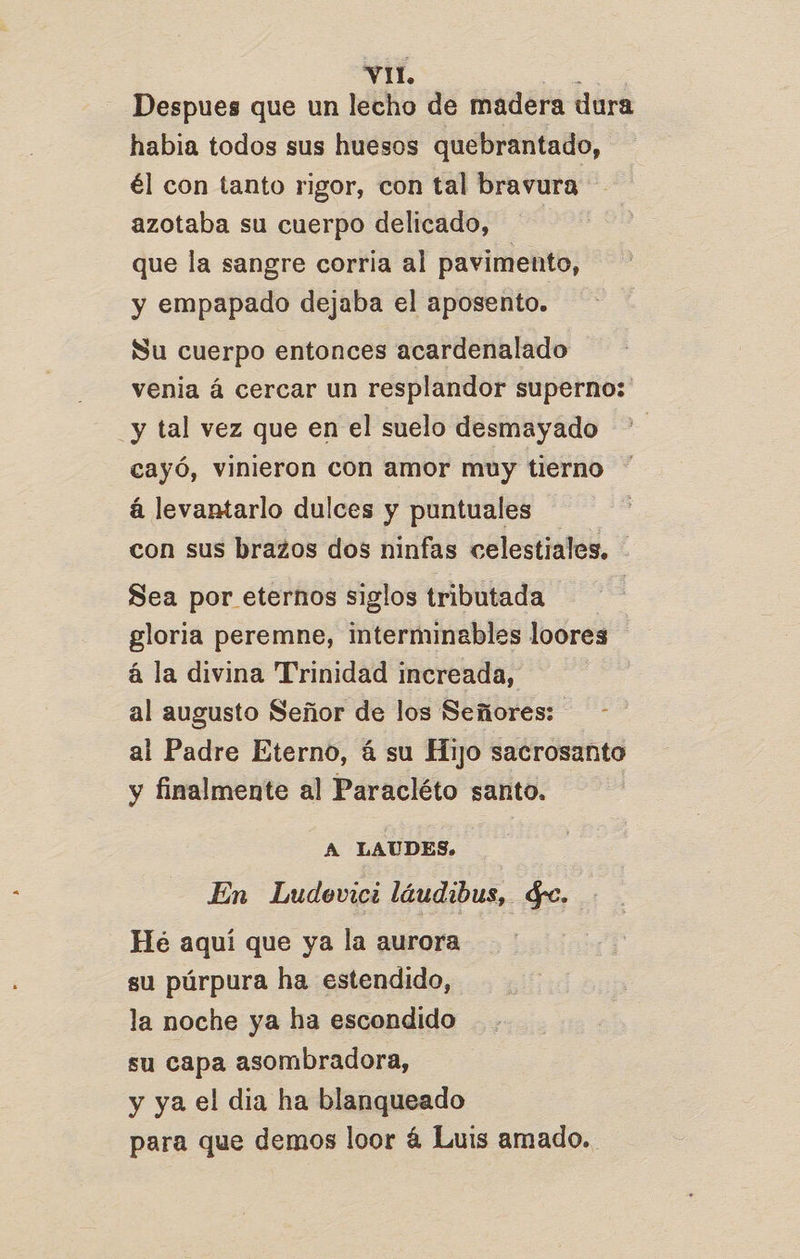 Despues que un lecho de madera dura habia todos sus huesos quebrantado, él con tanto rigor, con tal bravura azotaba su cuerpo delicado, que la sangre corria al pavimento, y empapado dejaba el aposento. Su cuerpo entonces acardenalado venia á cercar un resplandor superno: _y tal vez que en el suelo desmayado cayó, vinieron con amor muy tierno á levantarlo dulces y puntuales con sus brazos dos ninfas celestiales. - Sea por eternos siglos tributada gloria peremne, interminables loores á la divina Trinidad increada, al augusto Señor de los Señores: al Padre Eterno, á su Hijo sacrosanto y finalmente al Paracléto santo. A LAUDES. En Ludevici láudibus, $e. He aquí que ya la aurora su púrpura ha estendido, la noche ya ha escondido su capa asombradora, y ya el dia ha blanqueado para que demos loor á Luis amado.