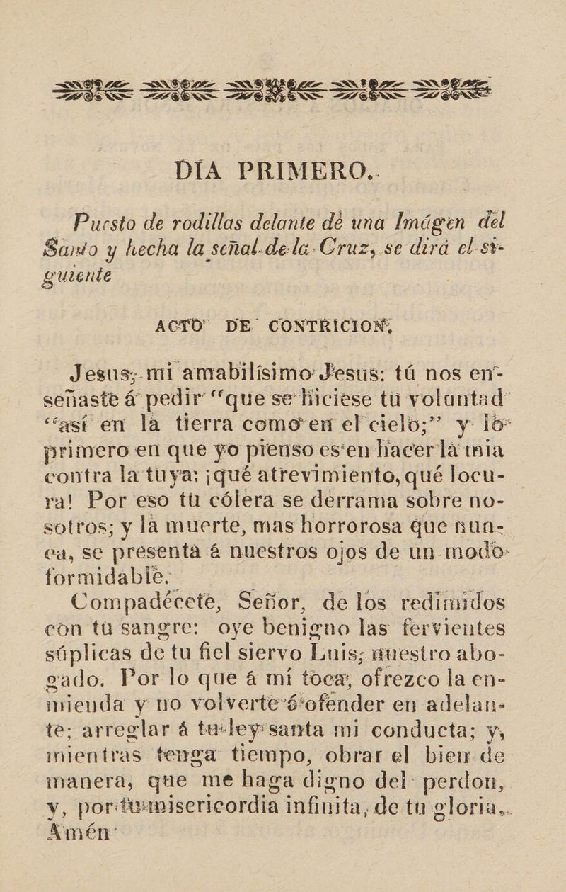 7 &lt;= UE E = US DIA PRIMERO.. Puesto de rodillas delante dé una Imágen del Sanio y hecha la señal-de la. Cruz, se dirá el-st- guiente ACTO DE CONTRICION; Jesus; mi amabilísimo Jesus: tá nos en- señaste á pedir “que se hiciese tu volantad: “así en la tierra como en el cielo;” y 10: primero en que yo pienso esten hacerla mia contra la tuya; ¡qué atrevimiento, qué locu- ra! Por eso tú cólera se derrama sobre no- sotros; y la muerte, mas horrorosa que nun-. Ca, se presenta á nuestros ojos de un modo- formidable. Compadécete, Señor, de los redimidos con tu sangre: oye benigno las fervientes súplicas de tu fiel siervo Luis; nuestro abo- ado. Por lo que á mi toca; ofrezco la en- iñedá y no volvertevó: 'ofénder e en adelan- te: arreglar 4 te:ley santa mi conducta; y, mientras tenga tiempo, obrar el bien de manera, que me haga digno del: perdon, y, portu: misericordia infinita, de tu gloria.. Amén: