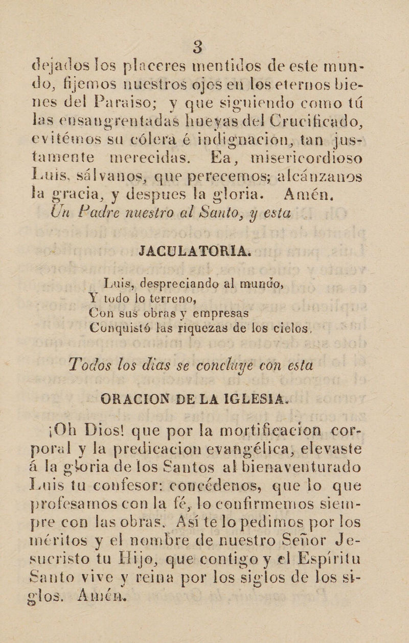 dejados los placeres mentidos de este mun- do, fijemos nuestros ojos en los eternos bie- nes del Paraiso; y que siguiendo como tú las eusany rentadas hueyas, del Crucificado, evitémos su cólera é indignación, tan jus- tamente merecidas. Ea, misericordioso Luis, sálvanos, que perecemos; alcánzanos la gracia, y despues la gloria. Amén, Un: Radre nuestro al Santo, 1 y esta nes JACULATORÍA. Luis, despreciando al mundo, Y todo lo terreno, Con sus obras y empresas Conquistó las riquezas de los cielos, Todos los dias se A con esta ORACION DE LA IGLESIA. ¡Oh Dios! que por la mortificacion cor- poral y la pescao evangélica, elevaste á la goria de los Santos al bienaventurado Luis tu confesor: concédenos, que lo que profesamos con la fé, lo confirmemos siem- pre con las obras. Así te lo A DS por los méritos y el nombre de nuestro Señor Je- sucristo tu Hijo, que contigo y el Espiritu Santo vive y reina por los sielos de los st- elos. Amén,