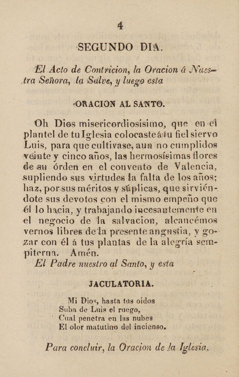 SEGUNDO DIA. El Ácto de Contricion, la Oracion á Nueces tra Señora, la Salve, y luego esta “ORACIÓN AL SANTO. Oh Dios misericordiosisimo, que en-el plantel de tu Iglesia colocasteátu fiel siervo Luis, para que &gt; cultivase, aun no eamplidos veinte y cinco años, las hermosísimas flores de su órden en el convento de Valencia, supliendo sus virtudes la falta de los años; haz, por.sus méritos y súplicas, que sirvién- dote sus devotos con el mismo empeño que él lo hacia, y trabajando incesantemente en el negocio de la salvacion, alcancémos vernos libres dela presente angustia, y go- zar con él á tus plantas de la aleg ría sem- piterna. Amén. El Padre nuestro al Santo, y esta JACULATORIA. Mi Dios, hasta tus oidos Suba de Luis el ruego, - Cual penetra en las nubes El olor matutino del incienso. Para conclutr, la Oracion de la Iglesra,