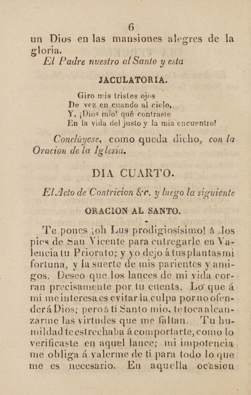 un Dios en las mansiones alegres de la gloria. El Padre bite al Santo y esta JACULATORIA. Giro mis tristes ojos De vez en cuando al cielo, Y, ¡Dios mio! qué contraste En la vida del justo y la mia encuentro! Conclúyese, como queda dicho, con la. Oracion de la Iglesia, DIA CUARTO. El Acto de Contricion Se. y luego la siguiente | ORACION AL SANTO. | Te pones ¡oh Lus prodigiosísimo! 4 -los pies de San Vicente para entregarle en Va- leuciatu Priorato; y yo dejo a tus plantas mi fortuna, y la suerte de mis parientes y ami- gos. Deseo que los lances de mi vida cor- ran precisamente por tu cuenta. Lo que á mí meiuteresaes evitarla culpa porno ofen- derá Dios; peroá ti Santo mio, tetocaalcan- zarme las virtudes que me faltan. Pu hu- mildad teestrechaba ácomportarte,como lo verificaste en aquel lance; m1 impotencia me obliga á valerme de tí para todo lo que me es necesario. En aquella ocasion