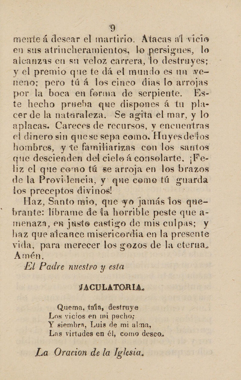 s 3 mente á desear el martirio. Átacas al vicio en sus atrincheramientos, lo persigues, lo alcanzas en su veloz carrera, lo destruyes; y el premio que te dá el mundo es un ve- neno; pero túá los cinco dias lo arrojas por la boca en forma de serpiente. Es- te hecho prueba que dispones á tu pla- cer de la naturaleza. Se agita el mar, y lo aplacas. Careces de recursos, y encuentras el dinero sin quese sepa como. Huyesdetos hombres, y te familiarizas con los santos que descienden del cielo á conselarte. ¡Fe- liz el que como tú se arroja en los brazos de la Provideneta, y' que cemo tú guarda los preceptos divinos! Haz, Santo mio, que yo Jamás los que- brante: líbrame de la horrible peste que a- menaza, en justo castigo de mis culpas; y haz que alcance misericordia en la presente vida, para merecer los yozos de la eterna. Amén. Lil Padre nuestro y esta JACULATORIA, Quema, tala, destruye Los vicios en mi pecho; Y siembra, Luis de mi alma, Las virtudes en él, como deseo.