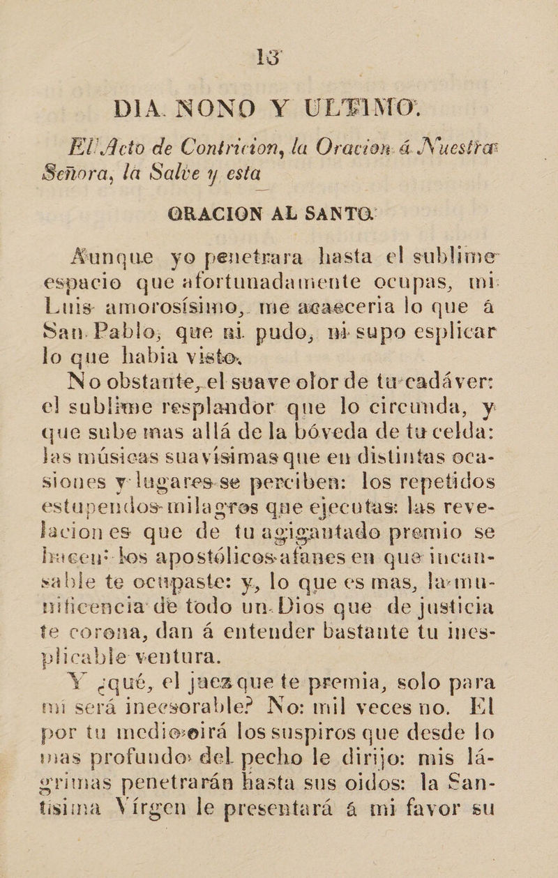 13 DIA. NONO Y ULTIMO. El Acto de Contricion, la Oracion á Nuestra Señora, la Salte y esta ORACION cs SANTO. Aunque yo penetrara hasta el sublime espacio que afortunadamente ocupas, mi: Luis amorosísimo, me acaeceria lo que 4 San. Pablo, que ni pudo, ni supo esplicar lo que habia visto, No obstante, el suave olor de tu:cadáver: el sublime resplandor que lo circunda, y que sube mas allá de la bóveda de tu celda: Jas músicas sua visimas que eu distintas oca- siones y lugares-se perciben: los repetidos estapendos- milagros que ejecutas: las reve- lacion es que de tuagigantado premio se hmeen? Los apostólicos-afanes en que Incan- sable te ocupaste: y, lo que es mas, la:mu- nificencia de todo un-Dios que de justicia te corona, dan á entender bastante tu Ines- plicable ventura. Y ¿qué, el juez que te premia, solo para mi será ¡neesorable? No: mil veces no. El por tu medieeirá los suspiros que desde lo mas profuudo» del pecho le dirijo: mis lá- grimas penetrarán hasta sus oidos: la £an-