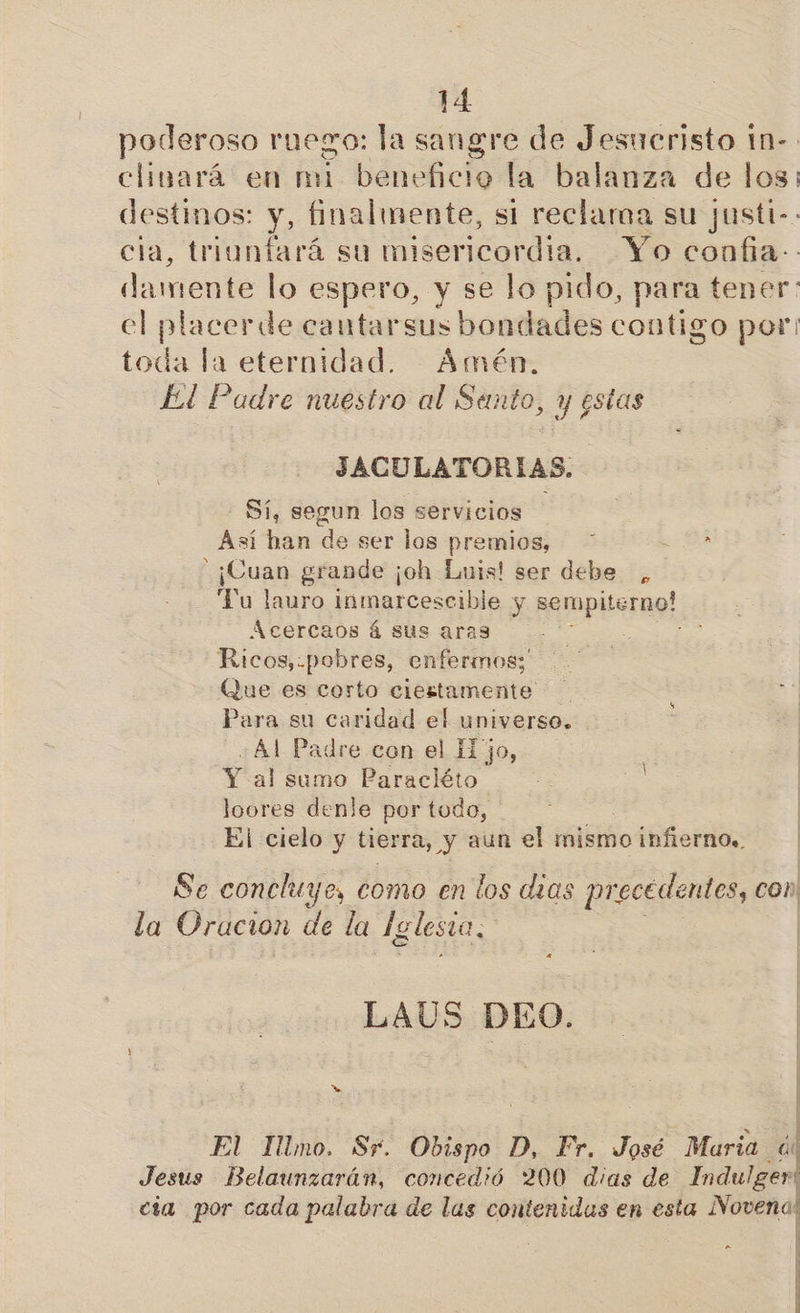 poderoso ruego: la sangre de Jesucristo tn- clinará en mi pá la balanza de los: destinos: y, finalmente, si reclaroa su justi-. cia, triunfará su misericordia. Yo confia: damente lo espero, y se lo pido, para tener el placerde cautarsus bondades contigo por: toda la eternidad. Amén, El Padre nuestro al Sento, y gstas JACULATORIAS. - Sí, segun los servicios Así han de ser los premios, - ¡Cuan grande ¡oh Luis! ser debe , Tu lauro inmarcescible y sempiterno! Acercaos á sus aras Ricos,.pobres, enfermos; Que es corto ciertamente Para su caridad el universo. ¿Al Padre con el Hjo, Y al sumo Paracléto loores denle por todo, El cielo y tierra, y aun el mismo infierno. Se concluye, como en los dias pr: ecedentos, con la Oracion de la [glesia, LAUS DEO. as El Illmo. Sr. Obispo D, Fr. José Maria y Jesus Belaunzarán, concedió 200 dias de Indulger: cia por cada palabra de las contenidas en esta Novena