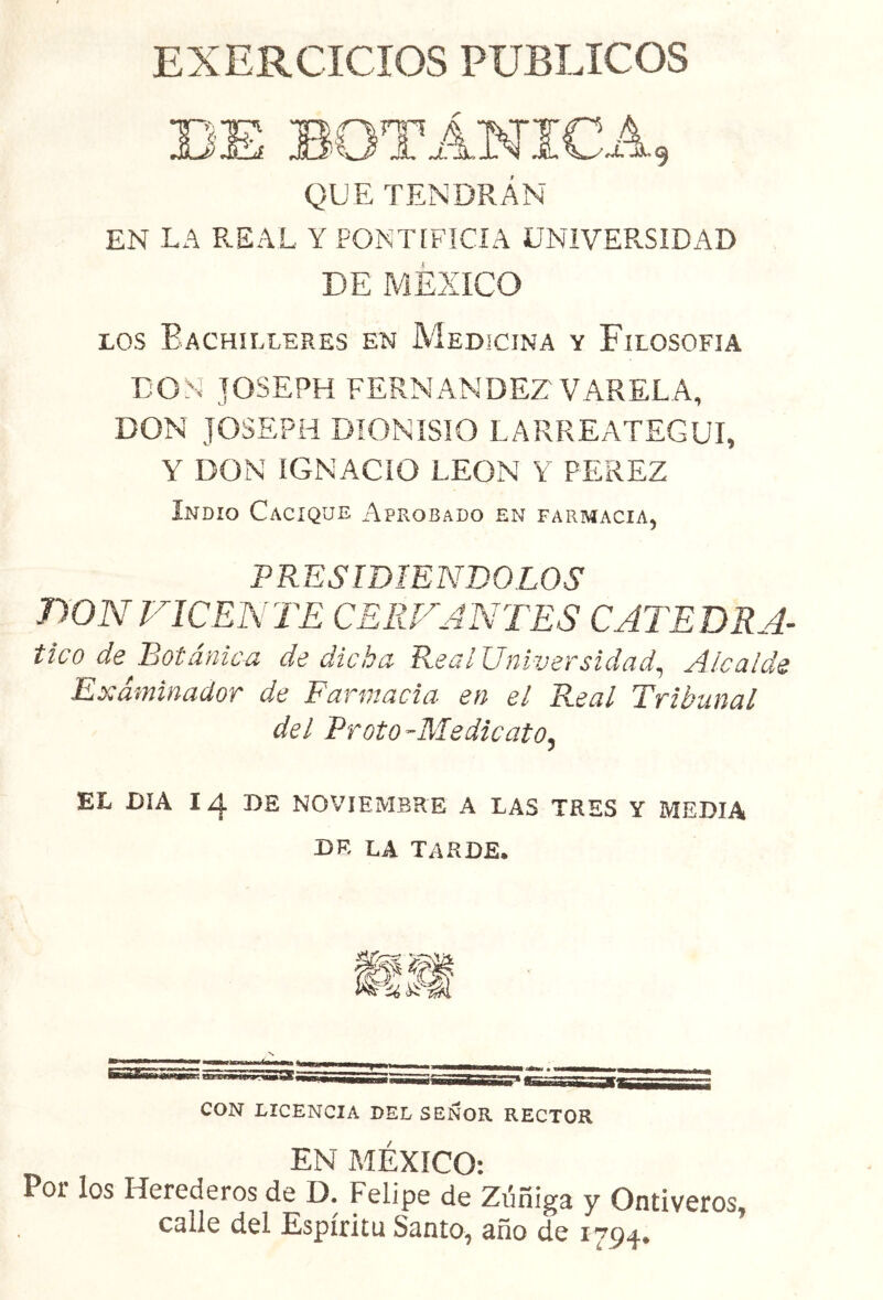 EXERCICIOS PUBLICOS QUE TENDRÁN EN LA REAL Y PONTIFICIA UNIVERSIDAD DE MEXICO los Eachilleres en Medicina y Filosofía DON JOSEPH FERNANDEZ VARELA, DON JOSEPH DIONISIO LARREATEGUI, Y DON IGNACIO LEON Y PEREZ Indio Cacique Aprobado en farmacia, PRESIDIENDOLOS DON VICENTE CERVANTES CATEDRA- tico de Botánica de dicha Real Universidad, Alcalde Examinador de Farmacia en el Real Tribunal del Froto -Medieato5 EL DIA Iz|. DE NOVIEMBRE A LAS TRES Y MEDIA DE LA TARDE. CON LICENCIA DEL SEÑOR RECTOR EN MÉXICO: Por los Herederos de D. Felipe de Zúñiga y Ontiveros, caile del Espíritu Santo, año de 1794*