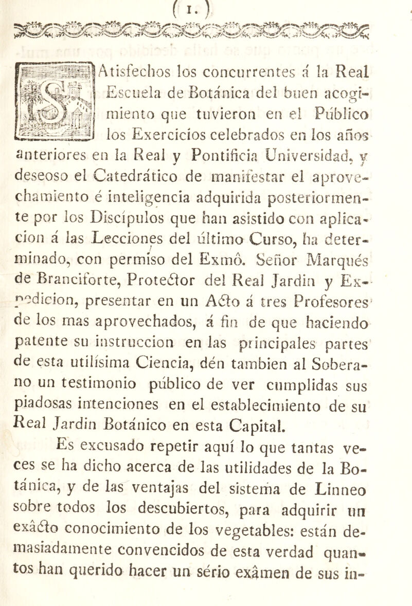 MteyVSI ¿c- i 6 -wy». t* • [- f *Í';¿>,'t?r??4*»-'i> í,*,' ■ 1 Atisfechos los concurrentes á la Real Escuela de Botánica del buen acogí- miento que tuvieron en el Publico los Exercicíos celebrados en los años anteriores en la Real y Pontificia Universidad, y deseoso el Catedrático de manifestar el aprove- chamiento é inteligencia adquirida posteriormen- te por ios Discípulos que han asistido con aplica* cion á las Lecciones del último Curso, ha deter- J 7 minado, con permiso del Exmó. Señor Marqués de Branciforte, Proteélor del Real Jardín y Ex- pedición, presentar en un Aéto á tres Profesores de los mas aprovechados, á fia de que haciendo patente su instrucción en las principales partes de esta útilísima Ciencia, dén también al Sobera- no un testimonio público de ver cumplidas sus piadosas intenciones en el establecimiento de su Real Jardín Botánico en esta Capital. Es excusado repetir aquí lo que tantas ve- ces se ha dicho acerca de las utilidades de la Bo- tánica, y de las ventajas del sistema de Linneo sobre toaos los descubiertos, para adquirir un exáéio conocimiento de los vegetables: están de- masiadamente convencidos de esta verdad quan- tos han querido hacer un sério examen de sus in-