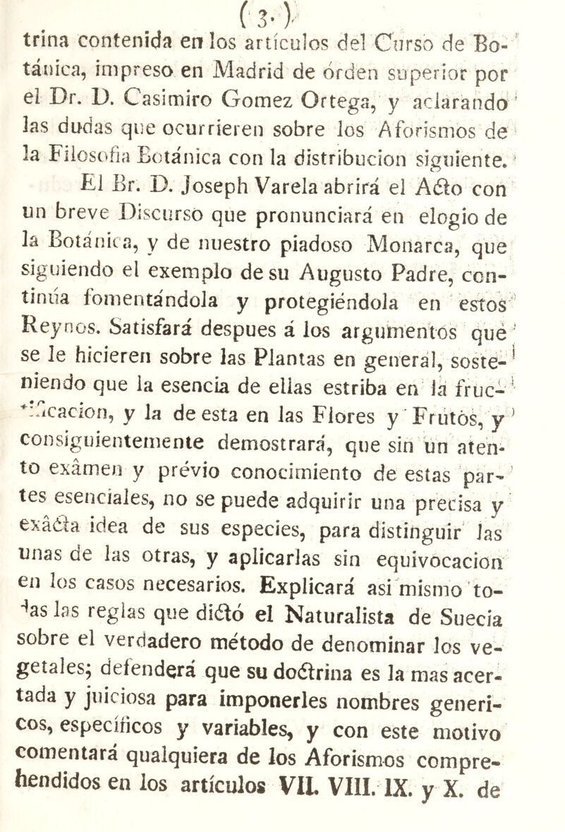 t3- V trina contenida en los artículos del Curso de Bo- tánica, impreso en Madrid de orden superior por et Dr. D. Casimiro Gómez Ortega, y aclarando las dudas que ocurrieren sobre los Aforismos de * la Filosofía Botánica con la distribución siguiente. Fi Br. D. joseph Varela abrirá el Aéto con un breve Discurso que pronunciará en elogio de la Botánica, y de nuestro piadoso Monarca, que siguiendo el exemplo de su Augusto Padre, con- tinua fomentándola y protegiéndola en estos Rey nos. Satisfará después á los argumentos qué se le hicieren sobre las Plantas en genera!, soste- ’ niendo que la esencia de ellas estriba en la fruc-' *:.iCacion, y la de esta en las Fiores y Frutos, y1 consiguientemente demostrará, que sin un aten- to examen y prévio conocimiento de estas par- ' tes esenciales, no se puede adquirir una precisa y exáéta idea de sus especies, para distinguir Jas unas de las otras, y aplicarlas sin equivocación en los casos necesarios. Explicará asi mismo to- -*as las reglas que di&ó el Naturalista de Suecia sobre el verdadero método de denominar los ve- getales; defenderá que su doélrina es la mas acer- tada y juiciosa para imponerles nombres genéri- cos, específicos y variables, y con este motivo comentará qualquiera de los Aforismos compre-