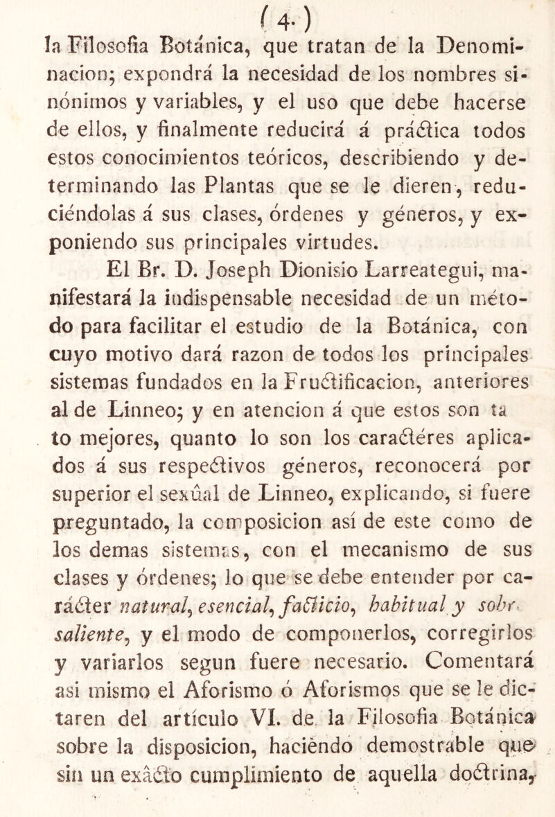 Í4-) la Filosofía Botánica, que tratan de la Denomi- nación; expondrá la necesidad de los nombres si- nónimos y variables, y el uso que debe hacerse de ellos, y finalmente reducirá á práética todos estos conocimientos teóricos, describiendo y de- terminando las Plantas que se le dieren , redu- ciéndolas á sus clases, órdenes y géneros, y ex- poniendo sus principales virtudes. El Br. D. Joseph Dionisio Larreategui, ma- nifestará la indispensable necesidad de un méto- do para facilitar el estudio de la Botánica, con cuyo motivo dará razón de todos los principales sistemas fundados en la Fructificación, anteriores al de Linneo; y en atención á que estos son ta to mejores, quanto lo son los caraétéres aplica- dos á sus respetivos géneros, reconocerá por superior el sexual de Linneo, explicando, si fuere preguntado, la composición así de este como de los demas sistemas, con el mecanismo de sus clases y órdenes; lo que se debe entender por ca- rácter natura!, esencial, fafíicio, habitual y sobr< saliente, y el modo de componerlos, corregirlos y variarlos según fuere necesario. Comentará asi mismo el Aforismo ó Aforismos que se le dic- taren del artículo VI. de la Filosofía Botánica sobre la disposición, haciendo demostrable que- sin un exáéto cumplimiento de aquella doétrina,-