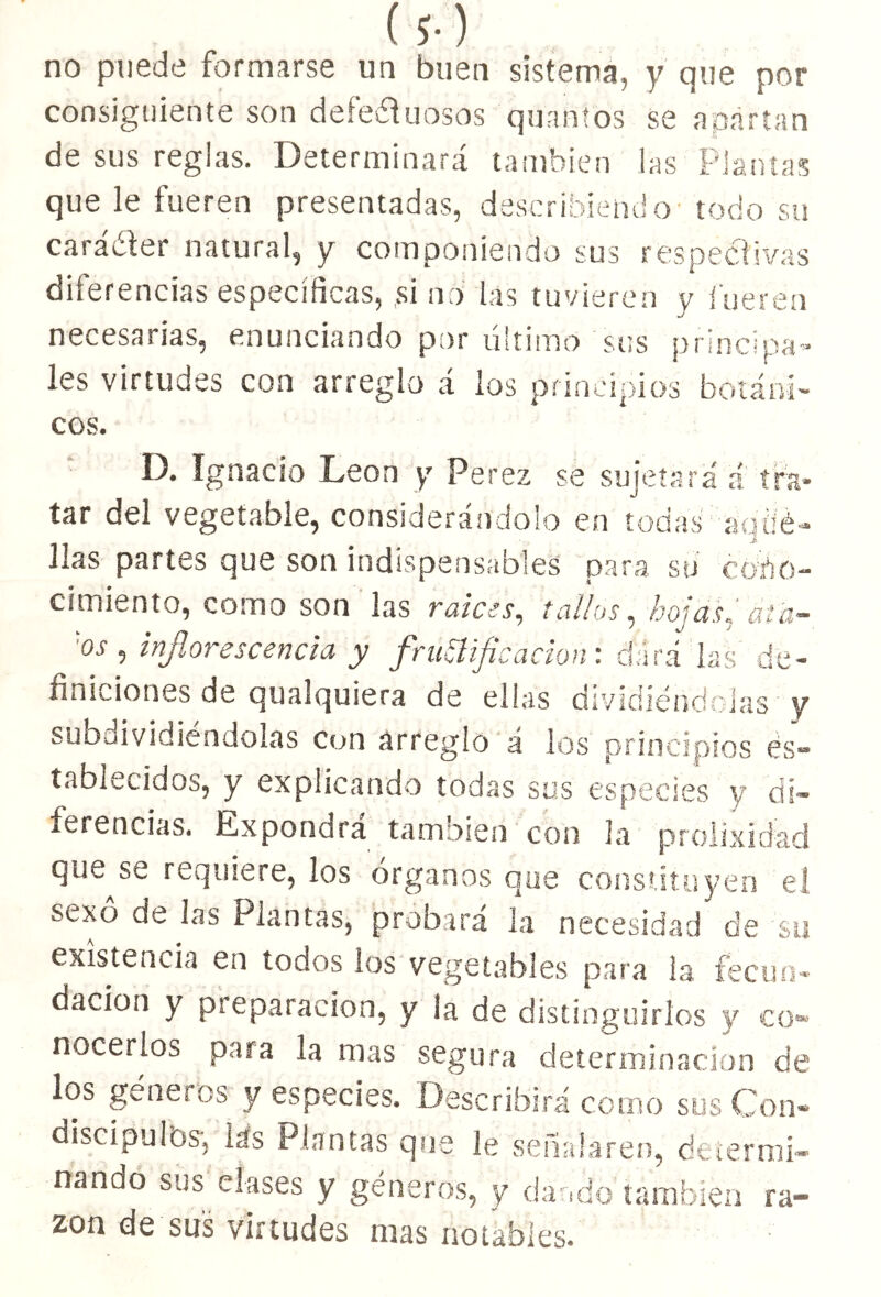 I 5- ) no puede formarse un buen sistema, y que por consiguiente son defectuosos quantos se apartan de sus reglas. Determinará también las Plantas que le fueren presentadas, describiendo todo su carácter natural, y componiendo sus respectivas diferencias específicas, ,si no las tuvieren y fueren necesarias, enunciando por último sus principa- les virtudes con arreglo á los principios botáni- cos. D. Ignacio León y Por ex $e sujetará á tra- tar del vegetable, considerándolo en todas aqué- llas partes que son indispensables para su cono- cimiento, como son las ratees, tallos, hojas, át'a- 'os , inflorescencia y frubificación: dará las de- finiciones de qualquiera de ellas dividiéndolas y subdividiéndolas con arreglo á los principios es- tablecidos, y explicando todas sus especies y di- ferencias. Expondrá tamoien con ¡a prolixidad qi¡‘_ se requiere, los órganos que constituyen el sexo de ¡as Plantas, probará la necesidad de su existencia en todos ios vegetables para la fecun- dación y preparación, y la de distinguirlos y co- nocerlos para la mas segura determinación de los géneros y especies. Describirá como sus Con- discípulos', las Plantas que le señalaren, determi- nando sus clases y géneros, y dando también ra- zón de sus virtudes mas notables.