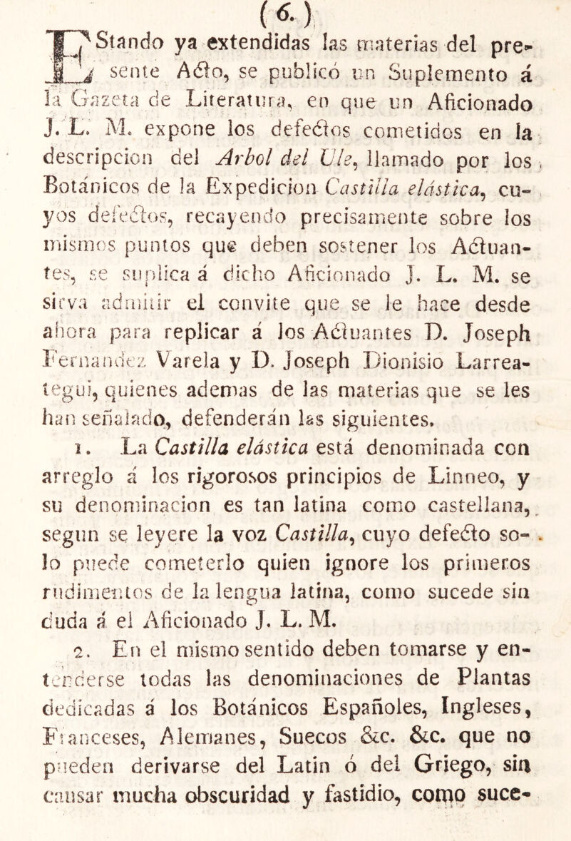 (*) I^Standa ya extendidas las materias del pre» j sente A<5to, se publicó un Suplemento á la Gazeta de Literatura, en que un Aficionado J. L. M. expone los defeéios cometidos en la descripción del Arbol del Ule, llamado por los , Botánicos de la Expedición Castilla elástica, cu- yos defectos, recayendo precisamente sobre los mismos puntos que deben sostener los Actuan- tes, se suplica á dicho Aficionado J. L. M. se sirva admitir el convite que se le hace desde ahora para replicar á ios Aétuantes D. Joseph Fernandez Varela y D. Joseph Dionisio Larrea- íegui, quienes ademas de las materias que se les han señalado, defenderán ¡as siguientes. i. La Castilla elástica está denominada con arreglo á los rigorosos principios de Lirsneo, y su denominación es tan latina como castellana, según se leyere la voz Castilla, cuyo defedto so- . ■ i lo puede cometerlo quien ignore los primeros rudimentos de la lengua latina, como sucede sin duda á el Aficionado J. L. M. 2. En el mismo sentido deben tomarse y en- tenderse todas las denominaciones de Plantas dedicadas á los Botánicos Españoles, Ingleses, Franceses, Alemanes, Suecos &c. &c. que no pueden derivarse del Latín ó del Griego, sin causar mucha obscuridad y fastidio, como suce-