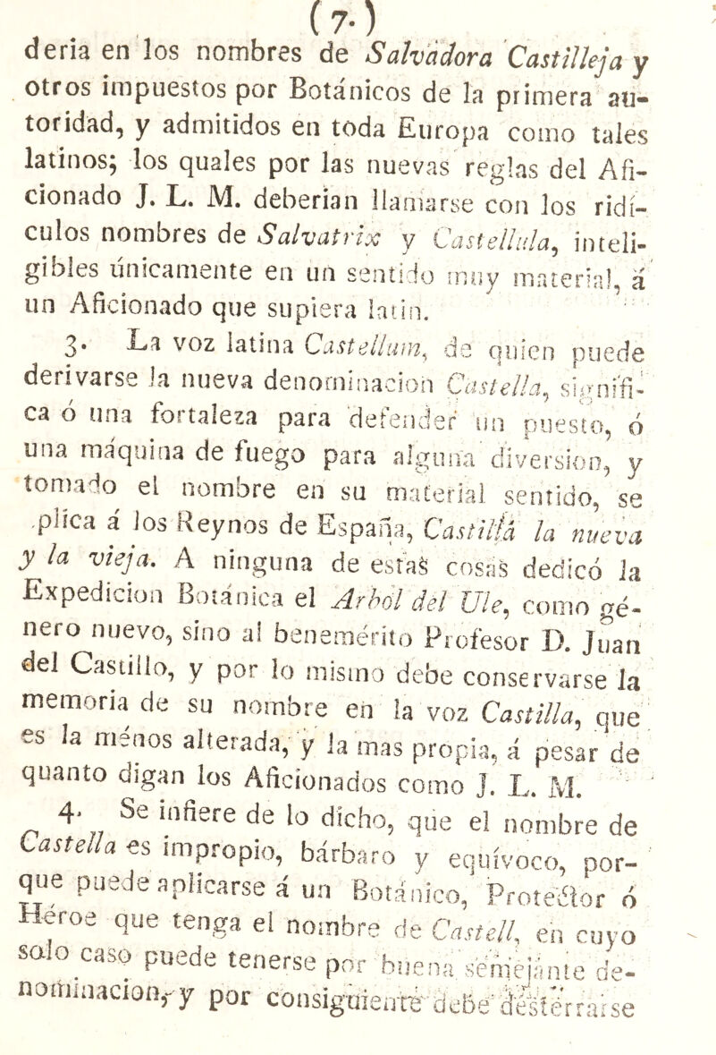 deriaen los nombres de Salvadora Castillejay otros impuestos por Botánicos de la primera au- toridad, y admitidos en toda Europa como tales latinos, los quales por las nuevas reglas del Afi- cionado J. L. M. deberían llamarse con los ridí- culos nombres de Salvairix y Casteilula, inteli- gibles únicamente en un sentido muy material, á un Aficionado que supiera latín. 3* voz latina Castellutn, de quien puede derivarse Ja nueva denominación Castella, signifi- ca ó una fortaleza para defender un puesto, ó una maquina de fuego para alguna diversión, y tomado el nombre en su material sentido, se .plica á los Rey nos de España, Castilla la nueva y ía vieJa- A ninguna de estas cosris dedicó la Expedición Botánica el Arbol del Ule, como gé- nero nuevo, sino a! benemérito Profesor D. Juan del Castillo, y por lo mismo debe conservarse la memoria de su nombre en la voz Castilla, que es la menos alterada, y la mas propia, á pesar de quanto digan los Aficionados como ]. L. M 4- Se infiere de lo dicho, que el nombre de Castella es impropio, bárbaro v equívoco, por- que puede aplicarse á un Botánico, Protector ó ■Beroe que tenga el nombre de Castell, en cuyo sauo caso puede tenerse por bnena.'séniéiánte é nominación,- y por consiguiente;deBé' ¿íesférrah ie- ■se