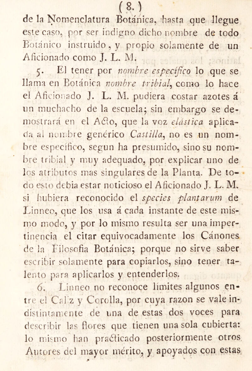 de la Nomenclatura Botánica, hasta que llegue este caso, por ser indigno dicho nombre de todo Botánico instruido, y propio solamente de un Aficionado como J. L. M. 5. El tener por nombre específico lo que se llama en Botánica nombre tribia/, como lo hace el Aficionado J. L. M. pudiera costar azotes á un muchacho de la escuela; sin embargo se de- mostrará en el Adió, que la voz elástica aplica- ría al nombre genérico Castilla, no es un nom- bre específico, según ha presumido, sino su nom- bre tribial y muy adequado, por explicar uno de los atributos mas singulares de la Planta. De to- do esto debía estar noticioso el Aficionado J. L. M. si hubiera reconocido el species plantarum de Un neo, que los usa á cada instante de este mis- mo modo, y por lo mismo resulta ser una imper- tinencia el citar equivocadamente los Cánones dé la Filosofía Botánica; porque no sirve saber escribir solamente para copiarlos, sino tener ta- lento para aplicarlos y entenderlos. 6. Lianeo no reconoce límites algunos en- ’ ■ r , > ' • « . - * • * * C *’• tre el Cáliz y Cerolla, por cuya razón se vale in- A ' distintamente de una de estas dos voces para describir las flores que tienen una sola cubierta: lo mismo han practicado posteriormente otros. Autores del mayor mérito, y apoyados con estas