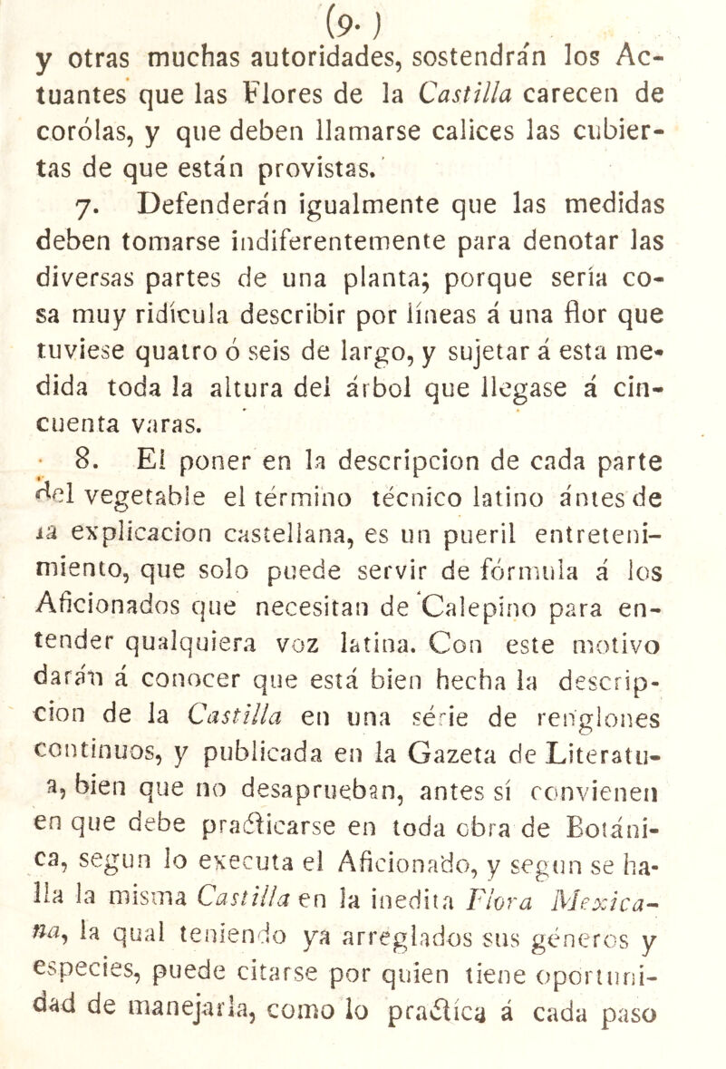 y otras muchas autoridades, sostendrán los Ac- tuantes que las Flores de la Castilla carecen de corólas, y que deben llamarse cálices las cubier- tas de que están provistas. 7. Defenderán igualmente que las medidas deben tomarse indiferentemente para denotar las diversas partes de una planta; porque sería co- sa muy ridicula describir por líneas á una flor que tuviese quatro ó seis de largo, y sujetar á esta me- dida toda la altura del árbol que llegase á cin- cuenta varas. • 8. Eí poner en la descripción de cada parte vegetable el término técnico latino antes de i'd explicación castellana, es un pueril entreteni- miento, que solo puede servir de fórmula á los Aficionados que necesitan de Calepino para en- tender qualquiera voz latina. Con este motivo darán á conocer que está bien hecha la descrip- ción de la Castilla en una séne de renglones continuos, y publicada en la Gazeta de Literatu- a, bien que no desaprueban, antes sí convienen en que debe practicarse en toda obra de Botáni- ca, según lo executa el Aficionado, y según se ha- lla la misma Castilla en la inedita Flora Mexica- na, la qual teniendo ya arreglados sus géneros y especies, puede citarse por quien tiene oportuni- dad de manejarla, como lo pra&íca á cada paso