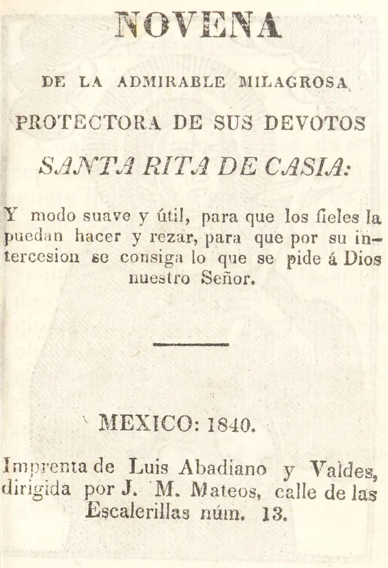 NOVENA DE LA ADMIRABLE MILAGROSA, PROTECTORA DE SUS DEVOTOS SJJYTJ RITJ DE CASIA: Y modo suave y útil, para que los fieles ía puedan hacer y rezar, para que por su in- tercesión se consiga lo que se pide á Dios nuestro Señor. ■' MEXICO: 1840. imprenta de Luis Abadiano y Yaldes, dirigida por J. M. Mateos, calle de las Escalerillas núin. 13.