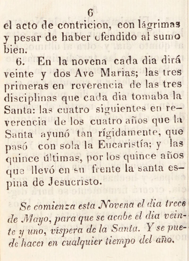 el acto de contrición, con lágrimas y pesar de haber ofendido al sumo bien. 6. En la novena cada ella dirá veinte y dos Ave Marías; lastres primeras en reverencia de las tres disciplinas que cada día tomaba la Santa: las cuatro siguientes en re- verencia de los cuatro anos que la Santa ayunó tan rígidamente, que pasó con sola la Eucaristía; y las quince últimas, por los quince años que llevó en ‘“U frente la santa es- pina de Jesucristo. Se comie7izct esta JSÍovena el di a trece de Mciyo^ para que se acabe el dia vein- te ?/ uno^ víspera de la Santa. Y se pue- de hacej en cualquier tiempo del auo*