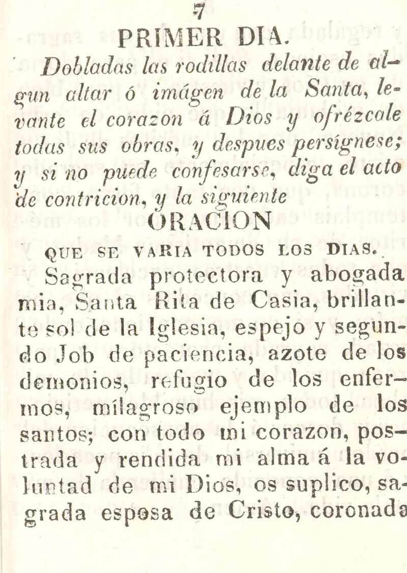 ¡y PRIMER DU. Dobladas las rodillas delante de (Tun altar ó imagen de la Santa^ le- vante el corazón á Dios y ofrézcale todas sus obras, y después persígnese; y si no puede confesarse, diga el acto de contrición, y la siguiente ORACION QUE SE VARIA TODOS LOS DIAS. Sagrada protectora y abogada mía, Sauta Rita de Casia, brillan- te sol de la Iglesia, espejo y segun- do Job de paciencia, azote de los demonios, refugio de los enfer- mos, milagroso ejemplo de los santos; con todo mi corazón, pos- trada y rendida mi alma á la vo- luntad de mi Dios, os suplico, sa- grada esposa de Cristo, coronada