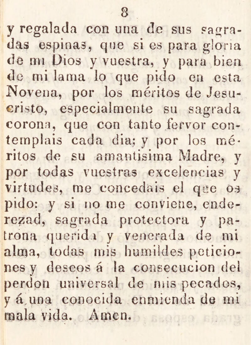 y regalada con una de sus sagra- das espinas, que si es para gloria de mi L)ios y vuestra, y para bien de mi lama lo que pido en esta iMoveiia, por los méritos de Jesu- cristo, especialmente su sagrada corona, que con tanto fervor con- templáis cada dia; y por los mé- ritos de su amantisima Madre, y por todas vuestras excelencias y virtudes, me concedáis el qce os pido: y si no me conviene, ende- rezad, sagrada protectora y pa- trona querida y venerada de mi alma, todas mis humildes peticio- nes y deseos á la consecución del perdón universal de mis pecados, y á,una conocida enmienda de mi mala vida. Amen.