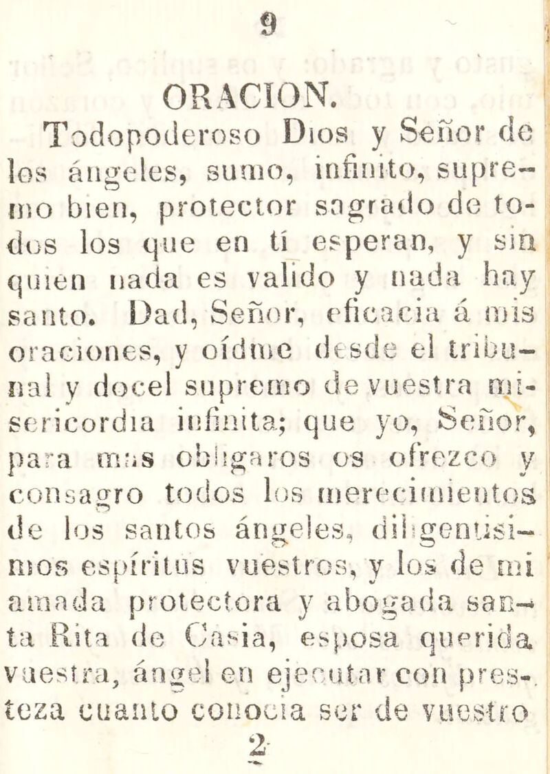 ■i ORACION. Todopoderoso Dios y Señor de los ángeles, sumo, infinito, supre- mo bien, protector sngrado de to- dos los que en tí esperan, y sia: (pilen nada es valido y nada hay santo. Dad, Señor, eficacia á mis oraciones, y oídme desde el tribu- íiai y (locel supremo de vuestra nji- sericordia infinita; que yo, Señor, para mas obligaros os ofrezco y consaí^ro todos los íuerecimientos r5 de los santos ángeles, dihgenüsi- mos espíritus vuestros, y los de mi ' amada protectora y abogada san- ta Rita de Cm-ia, esposa querida vuestra, ángel en ejecutar con pres- teza cuaiiio conocía ser de vuestro 2-